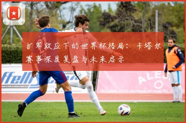扩军效应下的世界杯格局：卡塔尔赛事深度复盘与未来启示