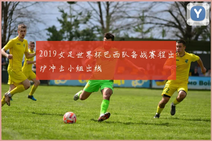 2019女足世界杯巴西队备战赛程出炉冲击小组出线