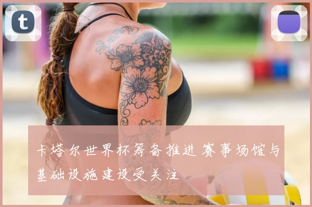 卡塔尔世界杯筹备推进 赛事场馆与基础设施建设受关注