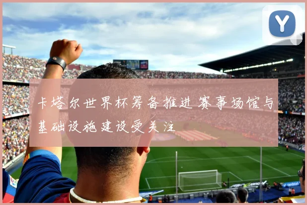 卡塔尔世界杯筹备推进 赛事场馆与基础设施建设受关注