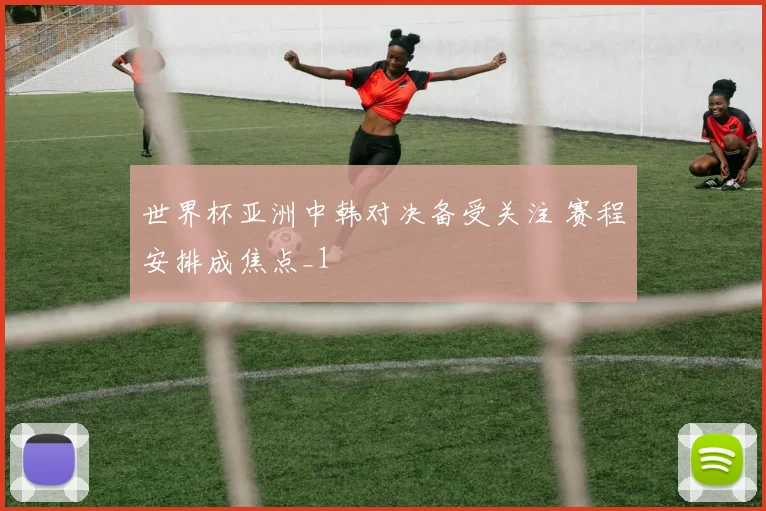 世界杯亚洲中韩对决备受关注 赛程安排成焦点_1